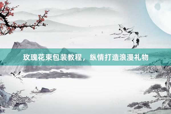 玫瑰花束包装教程，纵情打造浪漫礼物